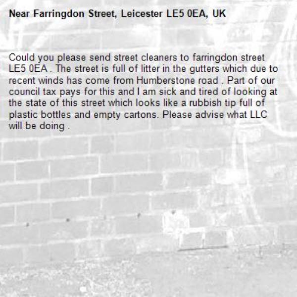 Could you please send street cleaners to farringdon street LE5 0EA . The street is full of litter in the gutters which due to recent winds has come from Humberstone road . Part of our council tax pays for this and I am sick and tired of looking at the state of this street which looks like a rubbish tip full of plastic bottles and empty cartons. Please advise what LLC will be doing .-Farringdon Street, Leicester LE5 0EA, UK