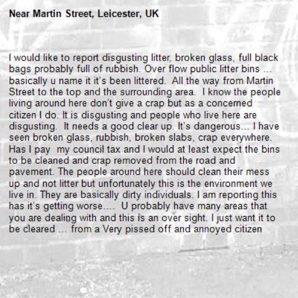 I would like to report disgusting litter, broken glass, full black bags probably full of rubbish. Over flow public litter bins … basically u name it it’s been littered.  All the way from Martin Street to the top and the surrounding area.  I know the people living around here don’t give a crap but as a concerned citizen I do. It is disgusting and people who live here are disgusting.  It needs a good clear up. It’s dangerous… I have seen broken glass, rubbish, broken slabs, crap everywhere.  Has I pay  my council tax and I would at least expect the bins to be cleaned and crap removed from the road and pavement. The people around here should clean their mess up and not litter but unfortunately this is the environment we live in. They are basically dirty individuals. I am reporting this has it’s getting worse….  U probably have many areas that you are dealing with and this is an over sight. I just want it to be cleared … from a Very pissed off and annoyed citizen -Martin Street, Leicester, UK