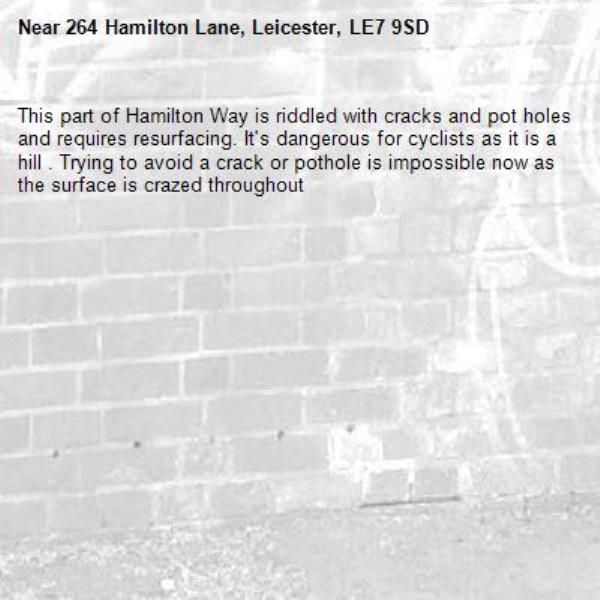 This part of Hamilton Way is riddled with cracks and pot holes and requires resurfacing. It's dangerous for cyclists as it is a hill . Trying to avoid a crack or pothole is impossible now as the surface is crazed throughout-264 Hamilton Lane, Leicester, LE7 9SD