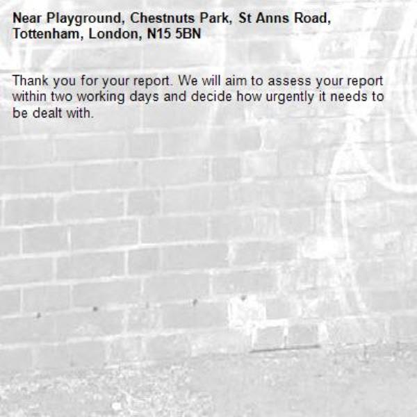 Thank you for your report. We will aim to assess your report within two working days and decide how urgently it needs to be dealt with.-Playground, Chestnuts Park, St Anns Road, Tottenham, London, N15 5BN