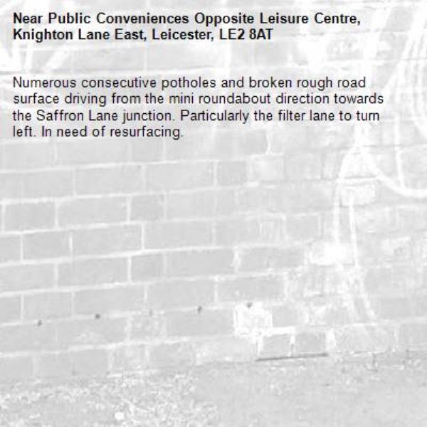 Numerous consecutive potholes and broken rough road surface driving from the mini roundabout direction towards the Saffron Lane junction. Particularly the filter lane to turn left. In need of resurfacing.-Public Conveniences Opposite Leisure Centre, Knighton Lane East, Leicester, LE2 8AT