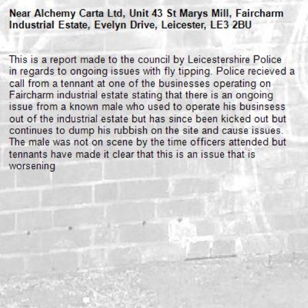 This is a report made to the council by Leicestershire Police in regards to ongoing issues with fly tipping. Police recieved a call from a tennant at one of the businesses operating on Faircharm industrial estate stating that there is an ongoing issue from a known male who used to operate his businsess out of the industrial estate but has since been kicked out but continues to dump his rubbish on the site and cause issues. The male was not on scene by the time officers attended but tennants have made it clear that this is an issue that is worsening-Alchemy Carta Ltd, Unit 43 St Marys Mill, Faircharm Industrial Estate, Evelyn Drive, Leicester, LE3 2BU