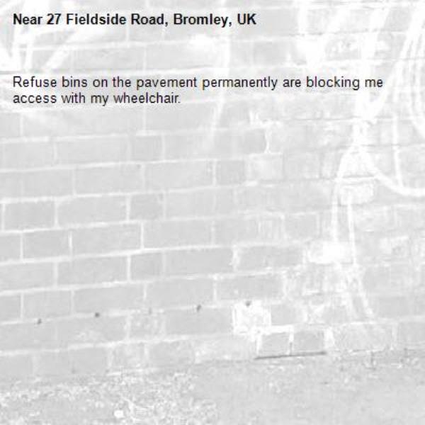 Refuse bins on the pavement permanently are blocking me access with my wheelchair.-27 Fieldside Road, Bromley, UK