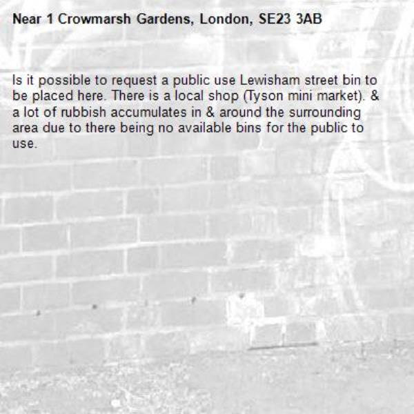 Is it possible to request a public use Lewisham street bin to be placed here. There is a local shop (Tyson mini market). &amp; a lot of rubbish accumulates in &amp; around the surrounding area due to there being no available bins for the public to use. -1 Crowmarsh Gardens, London, SE23 3AB