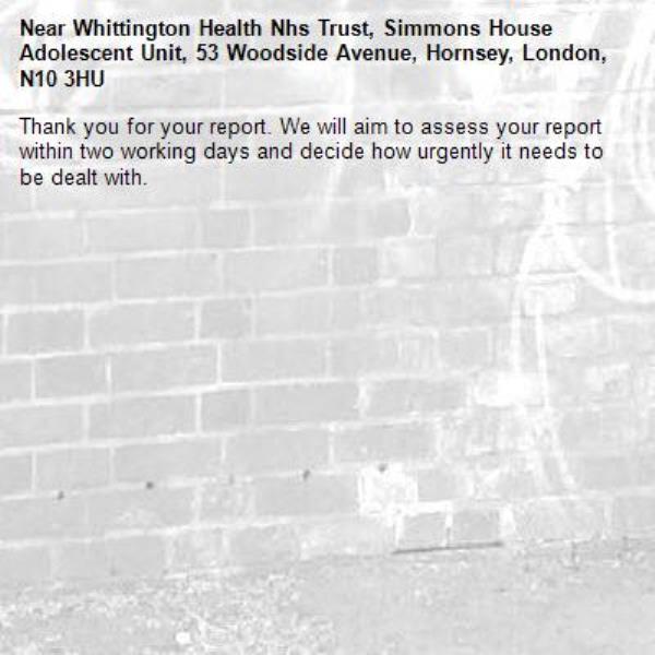 Thank you for your report. We will aim to assess your report within two working days and decide how urgently it needs to be dealt with.-Whittington Health Nhs Trust, Simmons House Adolescent Unit, 53 Woodside Avenue, Hornsey, London, N10 3HU