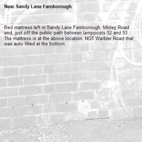 Bed mattress left in Sandy Lane Farnborough, Minley Road end, just off the public path between lampposts 52 and 53.
The mattress is at the above location. NOT Warbler Road that was auto filled at the bottom.-Sandy Lane Farnborough