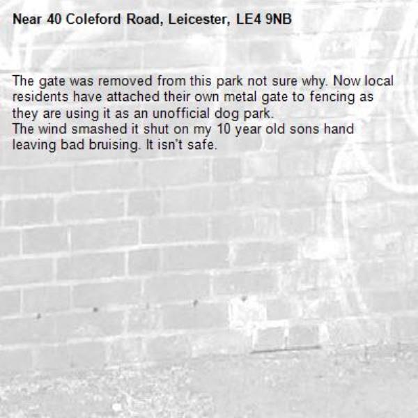 The gate was removed from this park not sure why. Now local residents have attached their own metal gate to fencing as they are using it as an unofficial dog park. 
The wind smashed it shut on my 10 year old sons hand leaving bad bruising. It isn't safe.-40 Coleford Road, Leicester, LE4 9NB