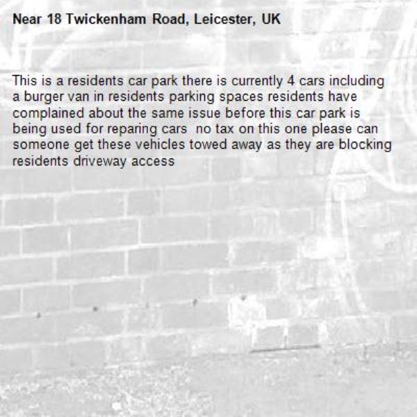 This is a residents car park there is currently 4 cars including a burger van in residents parking spaces residents have complained about the same issue before this car park is being used for reparing cars  no tax on this one please can someone get these vehicles towed away as they are blocking residents driveway access -18 Twickenham Road, Leicester, UK