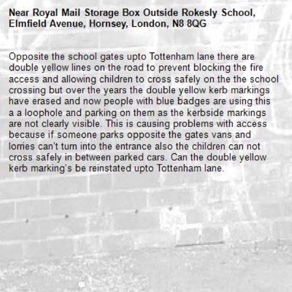 Opposite the school gates upto Tottenham lane there are double yellow lines on the road to prevent blocking the fire access and allowing children to cross safely on the the school crossing but over the years the double yellow kerb markings have erased and now people with blue badges are using this a a loophole and parking on them as the kerbside markings are not clearly visible. This is causing problems with access because if someone parks opposite the gates vans and lorries can’t turn into the entrance also the children can not cross safely in between parked cars. Can the double yellow kerb marking’s be reinstated upto Tottenham lane.-Royal Mail Storage Box Outside Rokesly School, Elmfield Avenue, Hornsey, London, N8 8QG