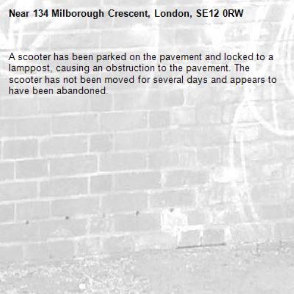 A scooter has been parked on the pavement and locked to a lamppost, causing an obstruction to the pavement. The scooter has not been moved for several days and appears to have been abandoned.-134 Milborough Crescent, London, SE12 0RW