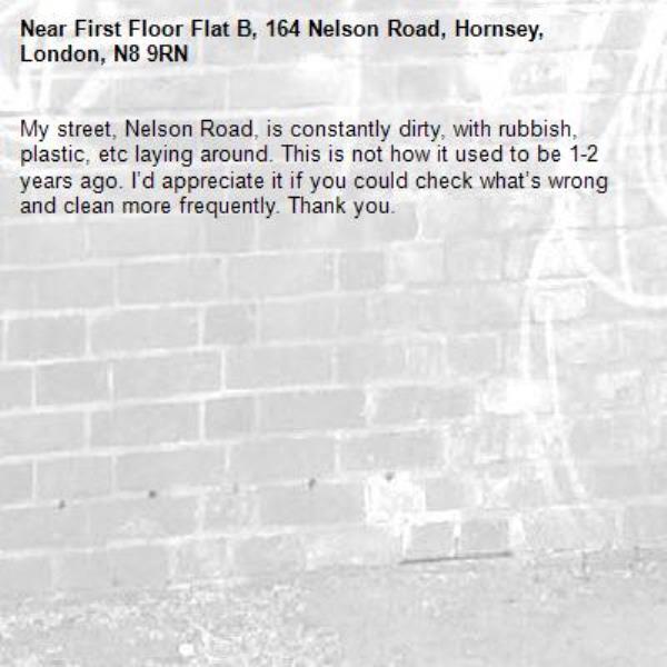 My street, Nelson Road, is constantly dirty, with rubbish, plastic, etc laying around. This is not how it used to be 1-2 years ago. I’d appreciate it if you could check what’s wrong and clean more frequently. Thank you. -First Floor Flat B, 164 Nelson Road, Hornsey, London, N8 9RN