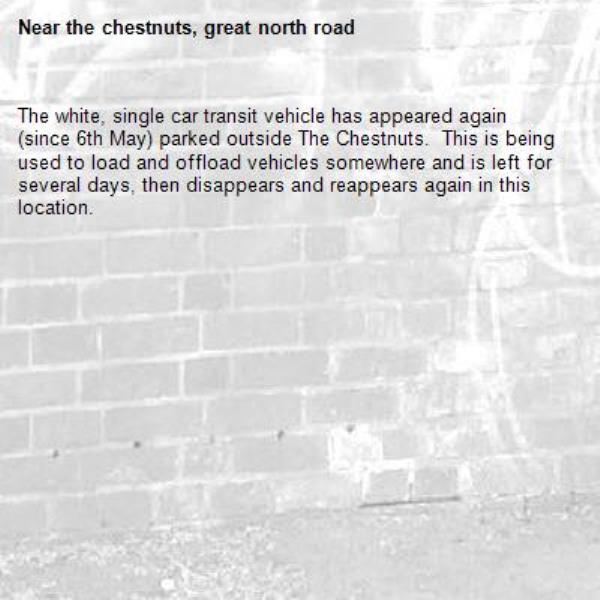 The white, single car transit vehicle has appeared again (since 6th May) parked outside The Chestnuts.  This is being used to load and offload vehicles somewhere and is left for several days, then disappears and reappears again in this location.-the chestnuts, great north road