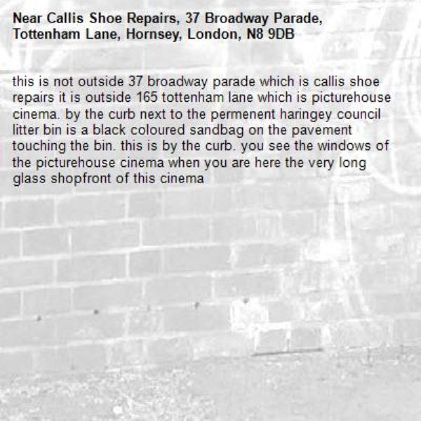 this is not outside 37 broadway parade which is callis shoe repairs it is outside 165 tottenham lane which is picturehouse cinema. by the curb next to the permenent haringey council litter bin is a black coloured sandbag on the pavement touching the bin. this is by the curb. you see the windows of the picturehouse cinema when you are here the very long glass shopfront of this cinema-Callis Shoe Repairs, 37 Broadway Parade, Tottenham Lane, Hornsey, London, N8 9DB