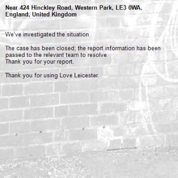 We’ve investigated the situation.

The case has been closed; the report information has been passed to the relevant team to resolve.
Thank you for your report.

Thank you for using Love Leicester.
-424 Hinckley Road, Western Park, LE3 0WA, England, United Kingdom