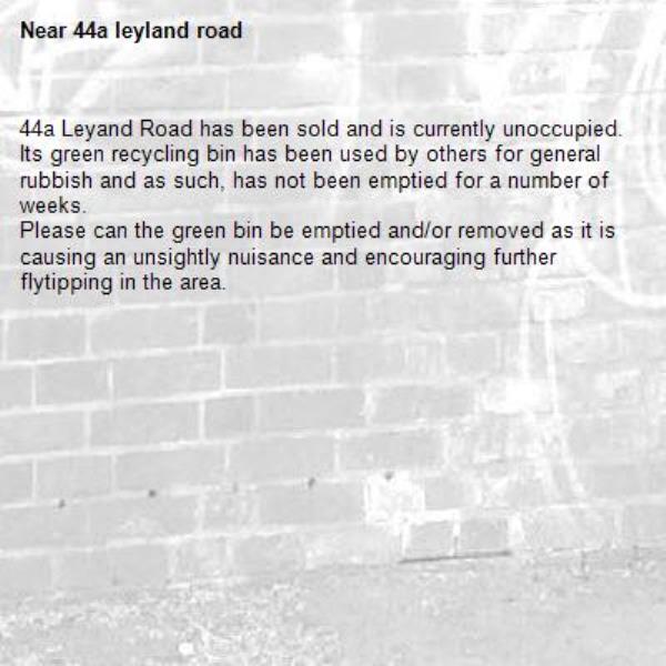 44a Leyand Road has been sold and is currently unoccupied. 
Its green recycling bin has been used by others for general rubbish and as such, has not been emptied for a number of weeks. 
Please can the green bin be emptied and/or removed as it is causing an unsightly nuisance and encouraging further flytipping in the area.-44a leyland road