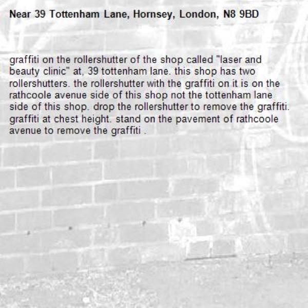graffiti on the rollershutter of the shop called "laser and beauty clinic" at, 39 tottenham lane. this shop has two rollershutters. the rollershutter with the graffiti on it is on the rathcoole avenue side of this shop not the tottenham lane side of this shop. drop the rollershutter to remove the graffiti. graffiti at chest height. stand on the pavement of rathcoole avenue to remove the graffiti . -39 Tottenham Lane, Hornsey, London, N8 9BD