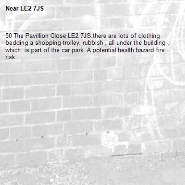 50 The Pavillion Close LE2 7JS,there are lots of clothing bedding a shopping trolley, rubbish , all under the building , which  is part of the car park. A potential health hazard fire risk -LE2 7JS