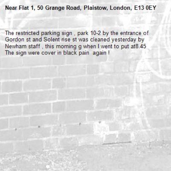 The restricted parking sign , park 10-2 by the entrance of Gordon st and Solent rise st was cleaned yesterday by Newham staff , this morning g when I went to put at8.45 
The sign were cover in black pain  again ! 
-Flat 1, 50 Grange Road, Plaistow, London, E13 0EY