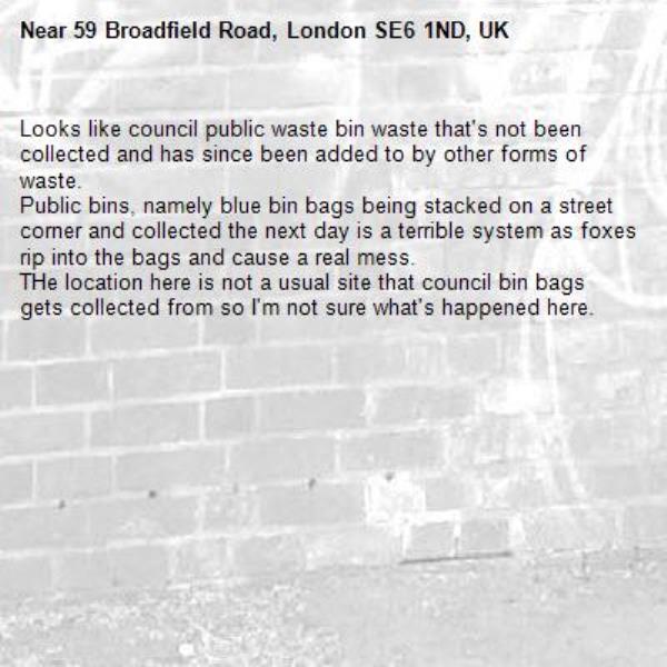 Looks like council public waste bin waste that's not been collected and has since been added to by other forms of waste.
Public bins, namely blue bin bags being stacked on a street corner and collected the next day is a terrible system as foxes rip into the bags and cause a real mess.
THe location here is not a usual site that council bin bags gets collected from so I'm not sure what's happened here.-59 Broadfield Road, London SE6 1ND, UK