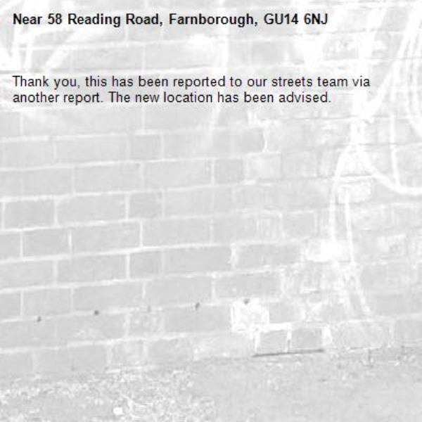 Thank you, this has been reported to our streets team via another report. The new location has been advised. -58 Reading Road, Farnborough, GU14 6NJ