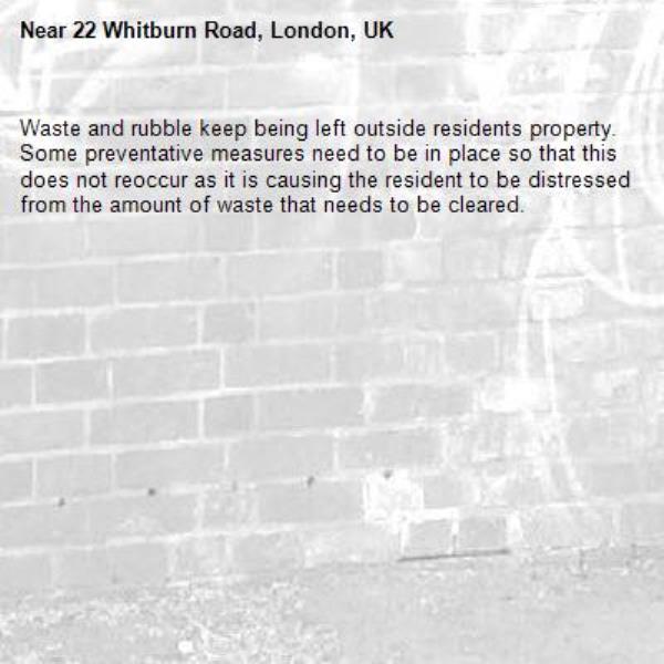 Waste and rubble keep being left outside residents property. Some preventative measures need to be in place so that this does not reoccur as it is causing the resident to be distressed from the amount of waste that needs to be cleared.-22 Whitburn Road, London, UK