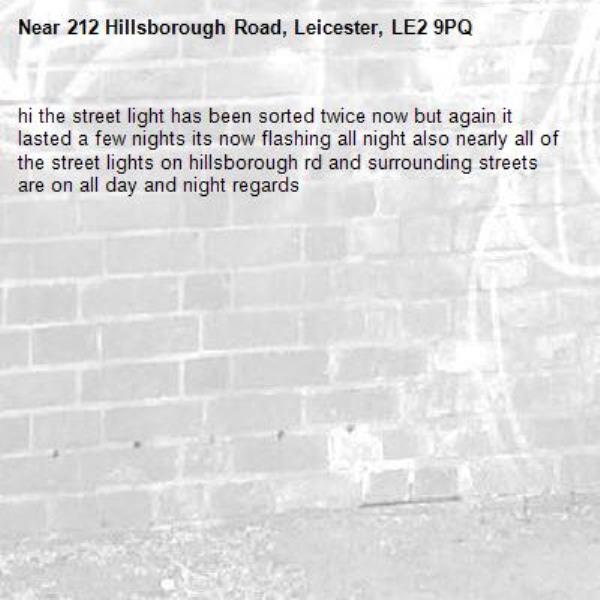 hi the street light has been sorted twice now but again it lasted a few nights its now flashing all night also nearly all of the street lights on hillsborough rd and surrounding streets are on all day and night regards-212 Hillsborough Road, Leicester, LE2 9PQ