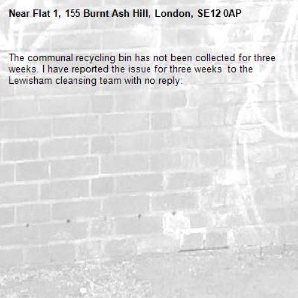 The communal recycling bin has not been collected for three weeks. I have reported the issue for three weeks  to the Lewisham cleansing team with no reply: -Flat 1, 155 Burnt Ash Hill, London, SE12 0AP