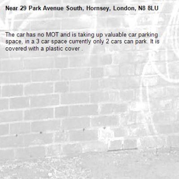 The car has no MOT and is taking up valuable car parking space, in a 3 car space currently only 2 cars can park. It is covered with a plastic cover . -29 Park Avenue South, Hornsey, London, N8 8LU