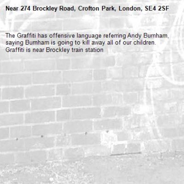 The Graffiti has offensive language referring Andy Burnham, saying Burnham is going to kill away all of our children. Graffiti is near Brockley train station-274 Brockley Road, Crofton Park, London, SE4 2SF
