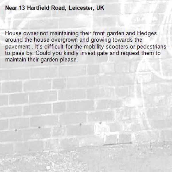 House owner not maintaining their front garden and Hedges around the house overgrown and growing towards the pavement . It’s difficult for the mobility scooters or pedestrians to pass by. Could you kindly investigate and request them to maintain their garden please.-13 Hartfield Road, Leicester, UK