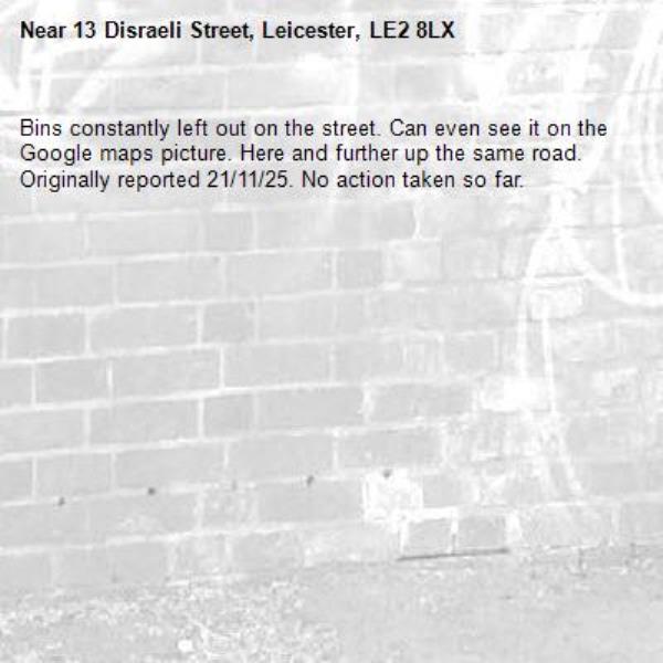 Bins constantly left out on the street. Can even see it on the Google maps picture. Here and further up the same road. Originally reported 21/11/25. No action taken so far. -13 Disraeli Street, Leicester, LE2 8LX