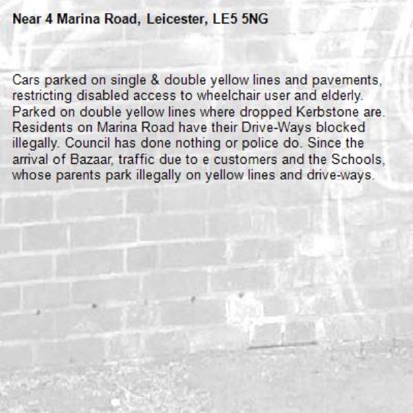 Cars parked on single &amp; double yellow lines and pavements, restricting disabled access to wheelchair user and elderly. Parked on double yellow lines where dropped Kerbstone are. Residents on Marina Road have their Drive-Ways blocked illegally. Council has done nothing or police do. Since the arrival of Bazaar, traffic due to e customers and the Schools, whose parents park illegally on yellow lines and drive-ways.-4 Marina Road, Leicester, LE5 5NG