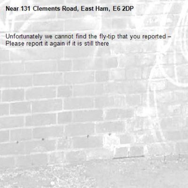Unfortunately we cannot find the fly-tip that you reported – Please report it again if it is still there-131 Clements Road, East Ham, E6 2DP