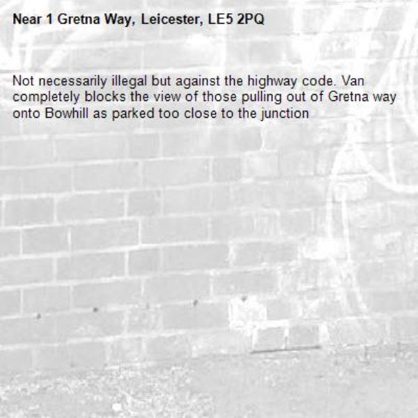 Not necessarily illegal but against the highway code. Van completely blocks the view of those pulling out of Gretna way onto Bowhill as parked too close to the junction-1 Gretna Way, Leicester, LE5 2PQ