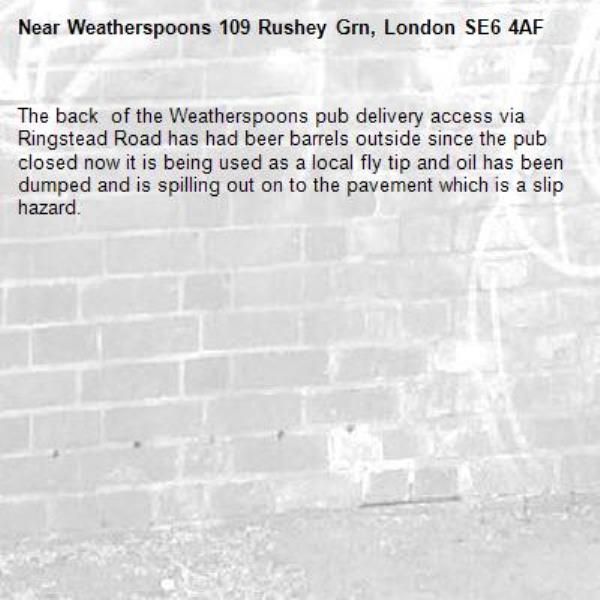 The back  of the Weatherspoons pub delivery access via  Ringstead Road has had beer barrels outside since the pub closed now it is being used as a local fly tip and oil has been dumped and is spilling out on to the pavement which is a slip hazard.-Weatherspoons 109 Rushey Grn, London SE6 4AF