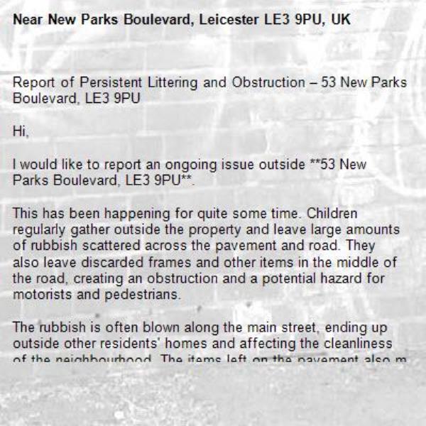 Report of Persistent Littering and Obstruction – 53 New Parks Boulevard, LE3 9PU

Hi,

I would like to report an ongoing issue outside **53 New Parks Boulevard, LE3 9PU**.

This has been happening for quite some time. Children regularly gather outside the property and leave large amounts of rubbish scattered across the pavement and road. They also leave discarded frames and other items in the middle of the road, creating an obstruction and a potential hazard for motorists and pedestrians.

The rubbish is often blown along the main street, ending up outside other residents' homes and affecting the cleanliness of the neighbourhood. The items left on the pavement also make it difficult for disabled people, wheelchair users, and those with pushchairs to pass safely.

I would appreciate it if this matter could be investigated and appropriate action taken to prevent it from continuing.

Thank you for your time and attention.

-New Parks Boulevard, Leicester LE3 9PU, UK