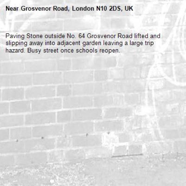 Paving Stone outside No. 64 Grosvenor Road lifted and slipping away into adjacent garden leaving a large trip hazard. Busy street once schools reopen.
-Grosvenor Road, London N10 2DS, UK