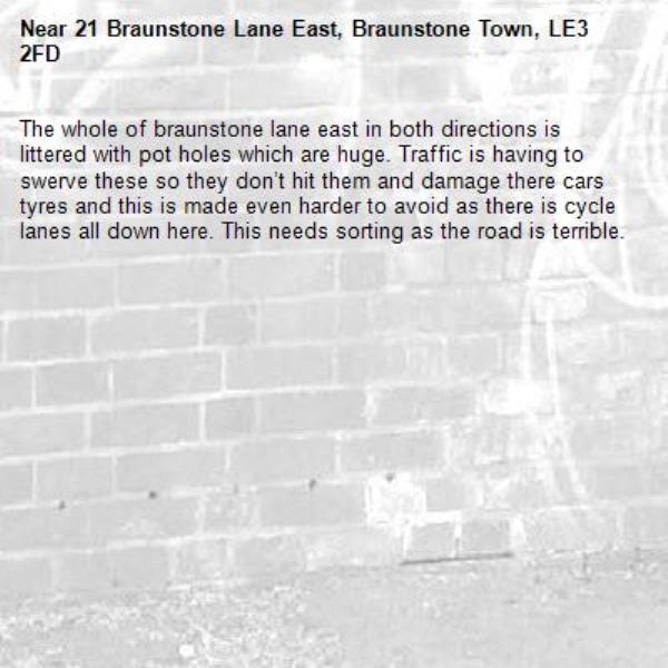The whole of braunstone lane east in both directions is littered with pot holes which are huge. Traffic is having to swerve these so they don’t hit them and damage there cars tyres and this is made even harder to avoid as there is cycle lanes all down here. This needs sorting as the road is terrible.-21 Braunstone Lane East, Braunstone Town, LE3 2FD