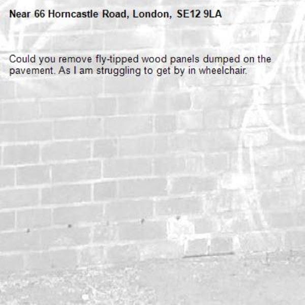 Could you remove fly-tipped wood panels dumped on the pavement. As I am struggling to get by in wheelchair.-66 Horncastle Road, London, SE12 9LA