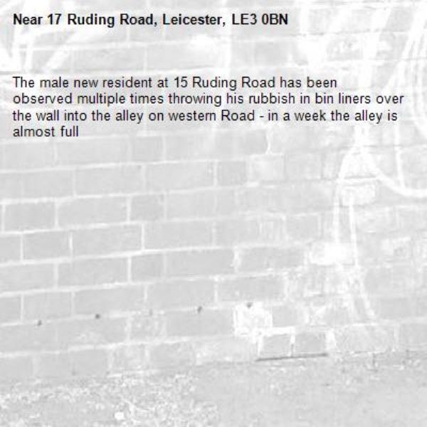 The male new resident at 15 Ruding Road has been observed multiple times throwing his rubbish in bin liners over the wall into the alley on western Road - in a week the alley is almost full-17 Ruding Road, Leicester, LE3 0BN