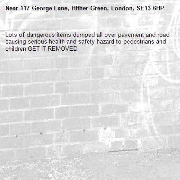 Lots of dangerous items dumped all over pavement and road causing serious health and safety hazard to pedestrians and children GET IT REMOVED -117 George Lane, Hither Green, London, SE13 6HP