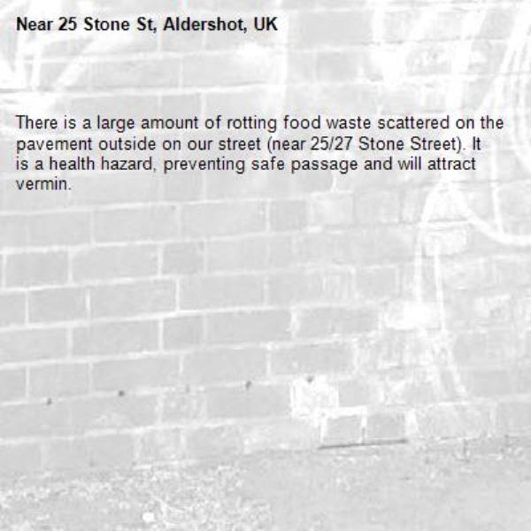 
There is a large amount of rotting food waste scattered on the pavement outside on our street (near 25/27 Stone Street). It is a health hazard, preventing safe passage and will attract vermin.-25 Stone St, Aldershot, UK