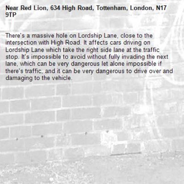 There&#39;s a massive hole on Lordship Lane, close to the intersection with High Road. It affects cars driving on Lordship Lane which take the right side lane at the traffic stop. It&#39;s impossible to avoid without fully invading the next lane, which can be very dangerous let alone impossible if there&#39;s traffic, and it can be very dangerous to drive over and damaging to the vehicle. -Red Lion, 634 High Road, Tottenham, London, N17 9TP