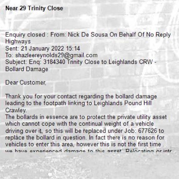 Enquiry closed : From: Nick De Sousa On Behalf Of No Reply Highways
Sent: 21 January 2022 15:14
To: shazleereynolds29@gmail.com
Subject: Enq: 3184340 Trinity Close to Leighlands CRW - Bollard Damage

Dear Customer,

Thank you for your contact regarding the bollard damage leading to the footpath linking to Leighlands Pound Hill Crawley.
The bollards in essence are to protect the private utility asset which cannot cope with the continual weight of a vehicle driving over it, so this will be replaced under Job: 677626 to replace the bollard in question. In fact there is no reason for vehicles to enter this area, however this is not the first time we have experienced damage to this asset. Relocating or introducing additional bollards would further obstruct for pedestrians using the twitten access, hence creating obstacles for vulnerable users such as elderly persons and parents with push chairs for example, defeating the benefits of having a safe public access.

Despite the bollard being a limited deterrent, there is also a Prohibition of Cycling legal traffic order for Police enforcement. With regards to the motor cycles issue, this again is an Anti-Social Behaviour (ASB) issue for Sussex Police to enforce. If you witness this negative activity you must report them direct to Sussex Police via ‘Operation Crackdown’. http://www.operationcrackdown.org/ 

Alternately, contact Police Community Support Officer (PCSO) Jake Symonds (Pound Hill) to investigate this activity. https://www.police.uk/pu/your-area/sussex-police/pound-hill/?yourlocalpolicingteam=yourteam 
Thank you for bringing this matter to our attention.

Regards

Nick De Sousa
Assistant Highway Manager – EAST Team.
-29 Trinity Close