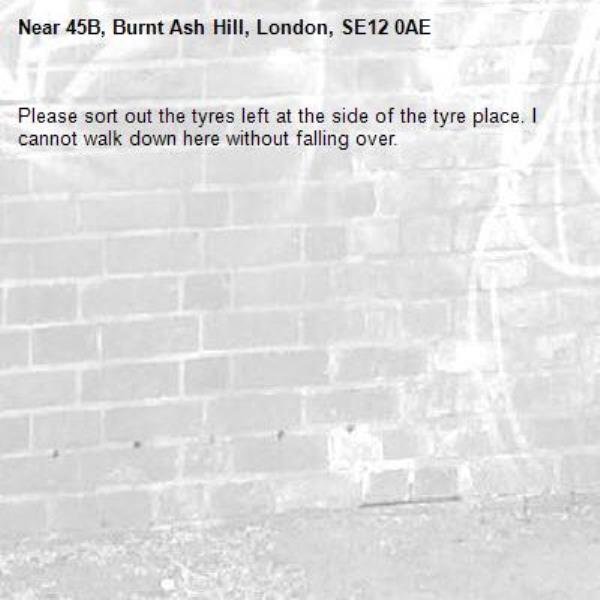 Please sort out the tyres left at the side of the tyre place. I cannot walk down here without falling over.-45B, Burnt Ash Hill, London, SE12 0AE