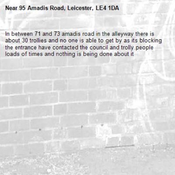 In between 71 and 73 amadis road in the alleyway there is about 30 trollies and no one is able to get by as its blocking the entrance have contacted the council and trolly people loads of times and nothing is being done about it -95 Amadis Road, Leicester, LE4 1DA