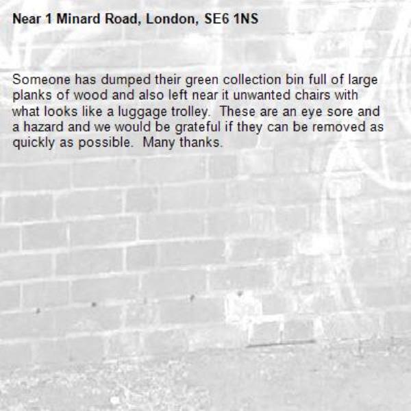Someone has dumped their green collection bin full of large planks of wood and also left near it unwanted chairs with what looks like a luggage trolley.  These are an eye sore and a hazard and we would be grateful if they can be removed as quickly as possible.  Many thanks.-1 Minard Road, London, SE6 1NS
