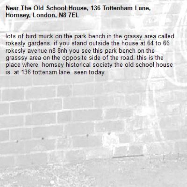 lots of bird muck on the park bench in the grassy area called rokesly gardens. if you stand outside the house at 64 to 66 rokesly avenue n8 8nh you see this park bench on the grasssy area on the opposite side of the road. this is the place where  hornsey historical society the old school house is  at 136 tottenam lane. seen today.-The Old School House, 136 Tottenham Lane, Hornsey, London, N8 7EL