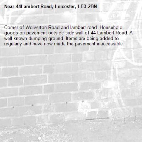 Corner of Wolverton Road and lambert road. Household goods on pavement outside side wall of 44 Lambert Road. A well known dumping ground. Items are being added to regularly and have now made the pavement inaccessible.-44Lambert Road, Leicester, LE3 2BN