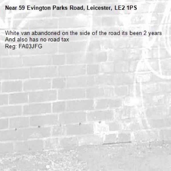 White van abandoned on the side of the road its been 2 years 
And also has no road tax 
Reg: FA03JFG-59 Evington Parks Road, Leicester, LE2 1PS